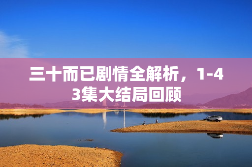 三十而已剧情全解析，1-43集大结局回顾