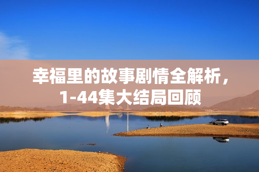 幸福里的故事剧情全解析，1-44集大结局回顾