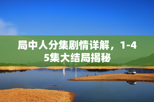 局中人分集剧情详解,1-45集大结局揭秘 局中人分集剧情详解,1-45集大结局揭秘