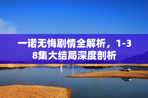 一诺无悔剧情全解析，1-38集大结局深度剖析