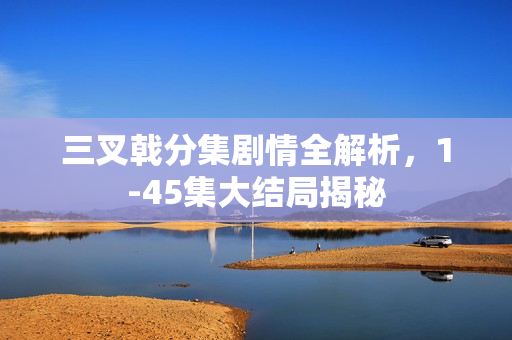 三叉戟分集剧情全解析，1-45集大结局揭秘