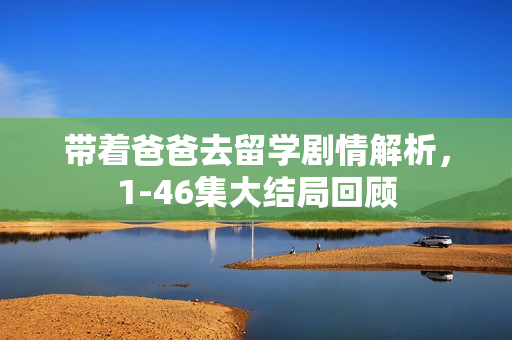 带着爸爸去留学剧情解析，1-46集大结局回顾