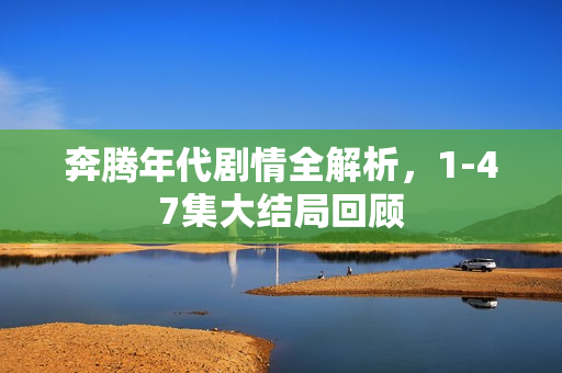 奔腾年代剧情全解析，1-47集大结局回顾