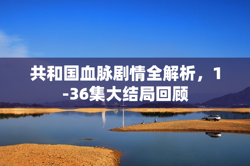 共和国血脉剧情全解析，1-36集大结局回顾