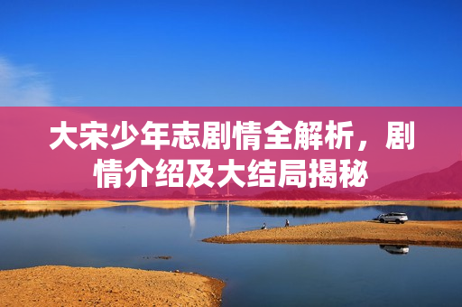 大宋少年志剧情全解析,剧情介绍及大结局揭秘 大宋少年志剧情全解析,剧情介绍及大结局揭秘