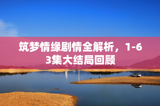 筑梦情缘剧情全解析，1-63集大结局回顾