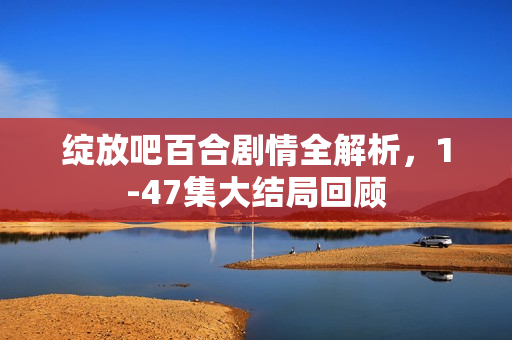 绽放吧百合剧情全解析，1-47集大结局回顾