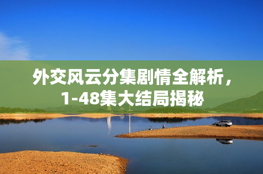 外交风云分集剧情全解析，1-48集大结局揭秘
