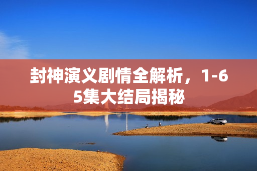 封神演义剧情全解析,1-65集大结局揭秘 封神演义剧情全解析,1-65集大结局揭秘