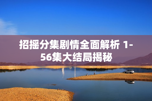 招摇分集剧情全面解析 1-56集大结局揭秘