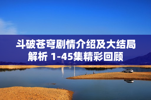 斗破苍穹剧情介绍及大结局解析 1-45集精彩回顾