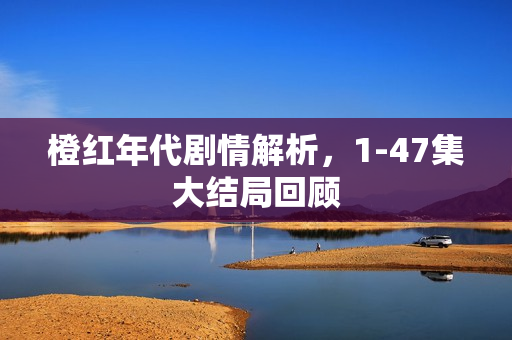 橙红年代剧情解析，1-47集大结局回顾