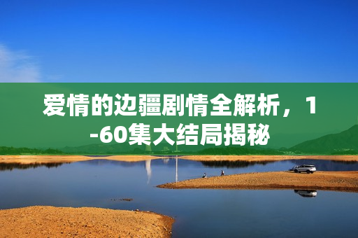爱情的边疆剧情全解析，1-60集大结局揭秘