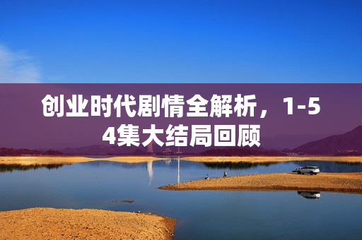 创业时代剧情全解析，1-54集大结局回顾
