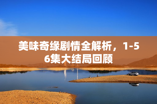 美味奇缘剧情全解析，1-56集大结局回顾