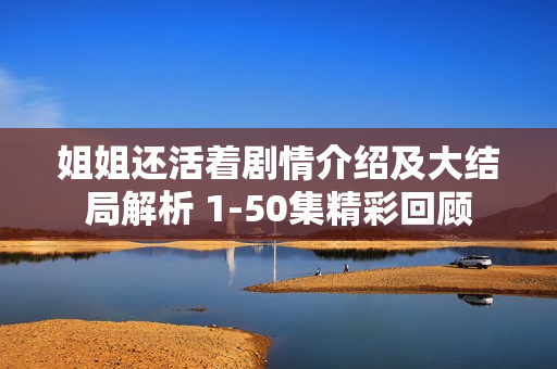 姐姐还活着剧情介绍及大结局解析 1-50集精彩回顾