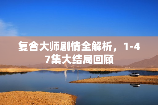 复合大师剧情全解析，1-47集大结局回顾