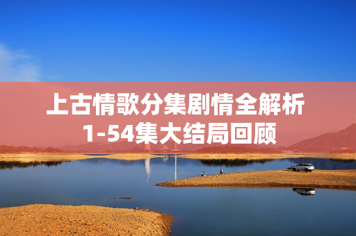 上古情歌分集剧情全解析 1-54集大结局回顾 上古情歌分集剧情全解析 1-54集大结局回顾