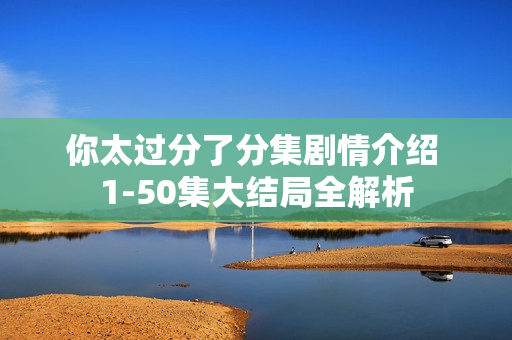 你太过分了分集剧情介绍 1-50集大结局全解析 你太过分了分集剧情介绍 1-50集大结局全解析