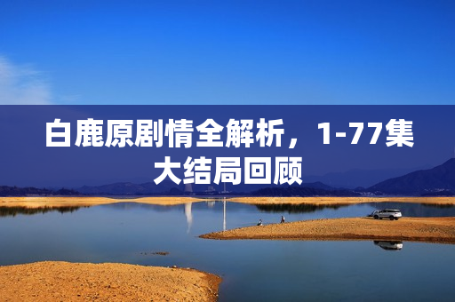 白鹿原剧情全解析，1-77集大结局回顾