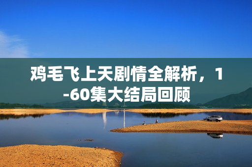 鸡毛飞上天剧情全解析，1-60集大结局回顾