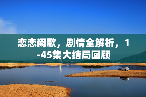 恋恋阙歌，剧情全解析，1-45集大结局回顾