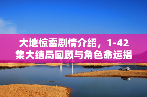 大地惊雷剧情介绍，1-42集大结局回顾与角色命运揭秘