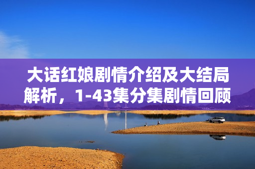 大话红娘剧情介绍及大结局解析，1-43集分集剧情回顾与红娘角色揭秘