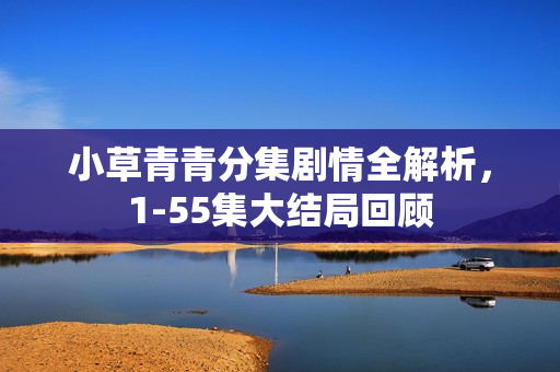 小草青青分集剧情全解析，1-55集大结局回顾