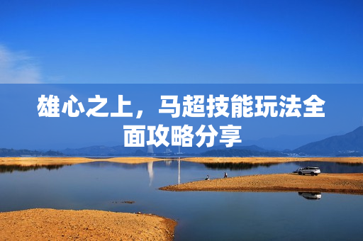 雄心之上,马超技能玩法全面攻略分享 雄心之上,马超技能玩法全面攻略分享