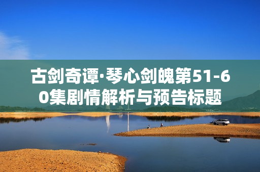 古剑奇谭·琴心剑魄第51-60集剧情解析与预告标题