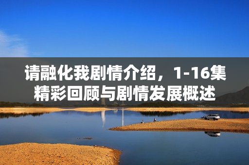 请融化我剧情介绍，1-16集精彩回顾与剧情发展概述