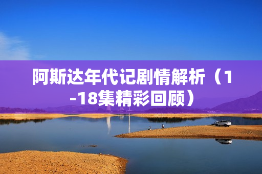 阿斯达年代记剧情解析（1-18集精彩回顾）