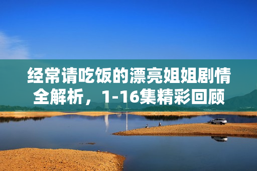 经常请吃饭的漂亮姐姐剧情全解析，1-16集精彩回顾