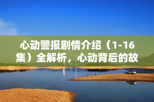 心动警报剧情介绍（1-16集）全解析，心动背后的故事与转折