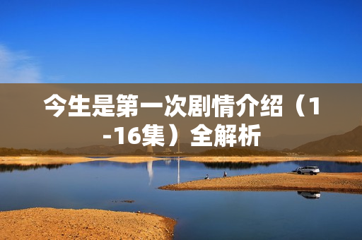 今生是第一次剧情介绍(1-16集)全解析 今生是第一次剧情介绍(1-16集)全解析