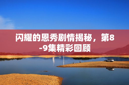 闪耀的恩秀剧情揭秘，第8-9集精彩回顾