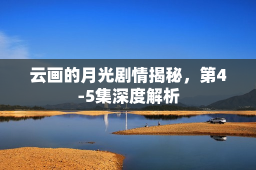 云画的月光剧情揭秘，第4-5集深度解析