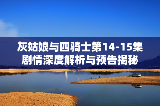 灰姑娘与四骑士第14-15集剧情深度解析与预告揭秘