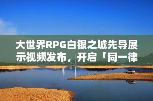 大世界RPG白银之城先导展示视频发布，开启「同一律测试」新篇章
