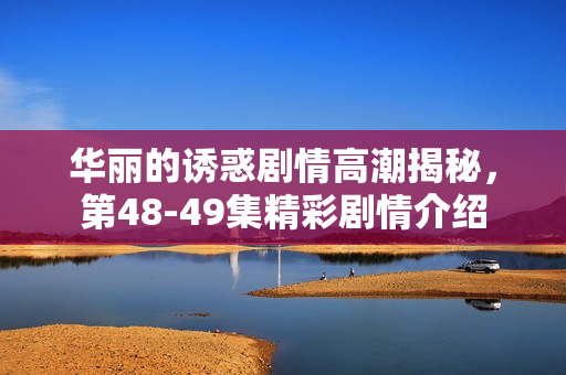 华丽的诱惑剧情高潮揭秘，第48-49集精彩剧情介绍