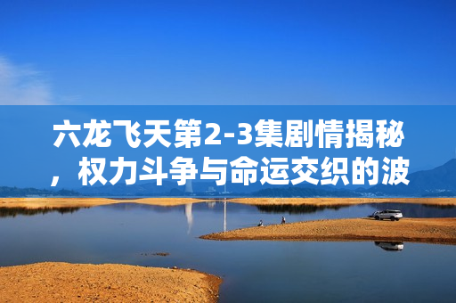 六龙飞天第2-3集剧情揭秘，权力斗争与命运交织的波澜万丈