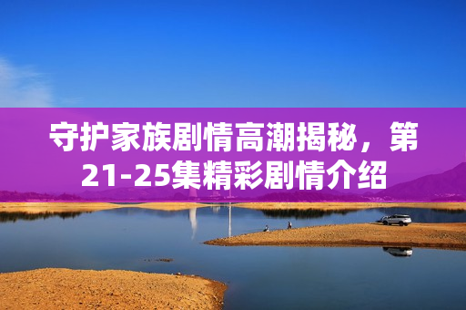 守护家族剧情高潮揭秘，第21-25集精彩剧情介绍