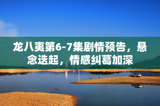 龙八夷第6-7集剧情预告，悬念迭起，情感纠葛加深
