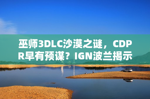 巫师3DLC沙漠之谜，CDPR早有预谋？IGN波兰揭示幕后真相