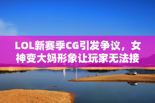 LOL新赛季CG引发争议，女神变大妈形象让玩家无法接受