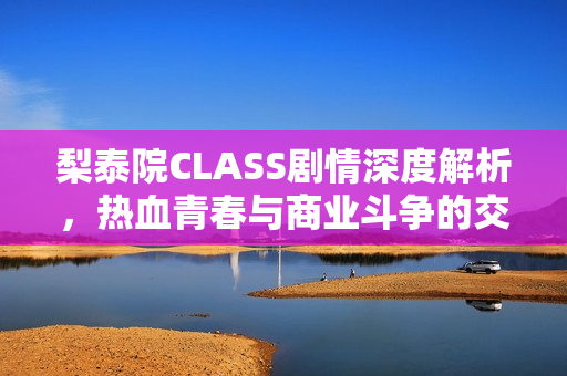 梨泰院CLASS剧情深度解析,热血青春与商业斗争的交织篇章 梨泰院CLASS剧情深度解析,热血青春与商业斗争的交织篇章