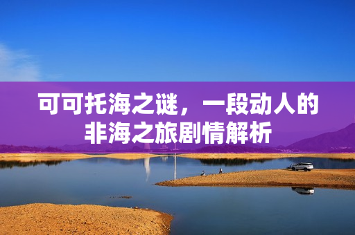 可可托海之谜，一段动人的非海之旅剧情解析