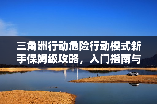 三角洲行动危险行动模式新手保姆级攻略,入门指南与玩法解析 三角洲行动危险行动模式新手保姆级攻略,入门指南与玩法解析