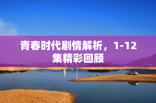 青春时代剧情解析,1-12集精彩回顾 青春时代剧情解析,1-12集精彩回顾